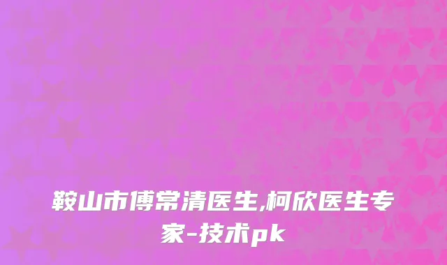 鞍山市傅常清医生,柯欣医生专家-技术pk