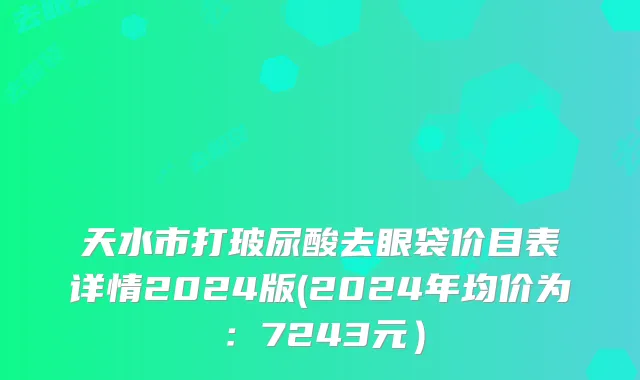 天水市打玻尿酸去眼袋价目表详情2024版(2024年均价为：7243元）