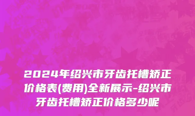 2024年绍兴市牙齿托槽矫正价格表(费用)全新展示-绍兴市牙齿托槽矫正价格多少呢