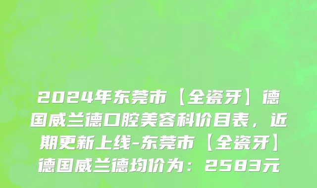 2024年东莞市【全瓷牙】德国威兰德口腔美容科价目表，近期更新上线-东莞市【全瓷牙】德国威兰德均价为：2583元