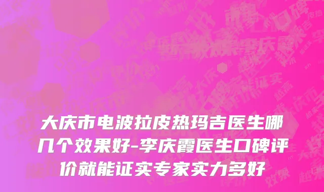 大庆市电波拉皮热玛吉医生哪几个效果好-李庆霞医生口碑评价就能证实专家实力多好