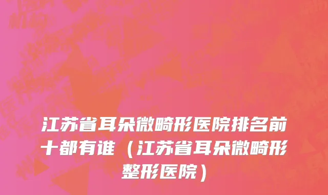 江苏省耳朵微畸形医院排名前十都有谁（江苏省耳朵微畸形整形医院）