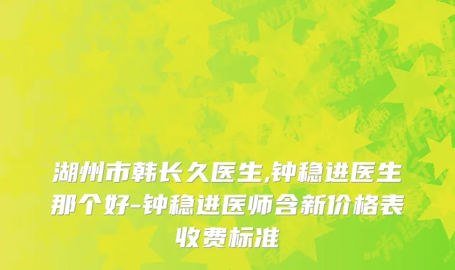 湖州市韩长久医生,钟稳进医生那个好-钟稳进医师含新价格表收费标准