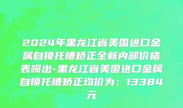 2024年黑龙江省美国进口金属自锁托槽矫正全新内部价格表曝出-黑龙江省美国进口金属自锁托槽矫正均价为：13384元