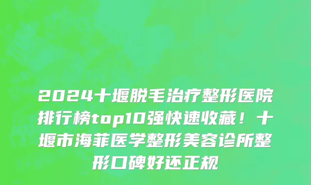 2024十堰脱毛治疗整形医院排行榜top10强快速收藏!十堰市海菲医学整形美容诊所整形口碑好还正规