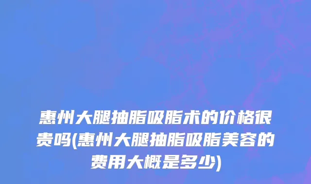 惠州大腿抽脂吸脂术的价格很贵吗(惠州大腿抽脂吸脂美容的费用大概是多少)
