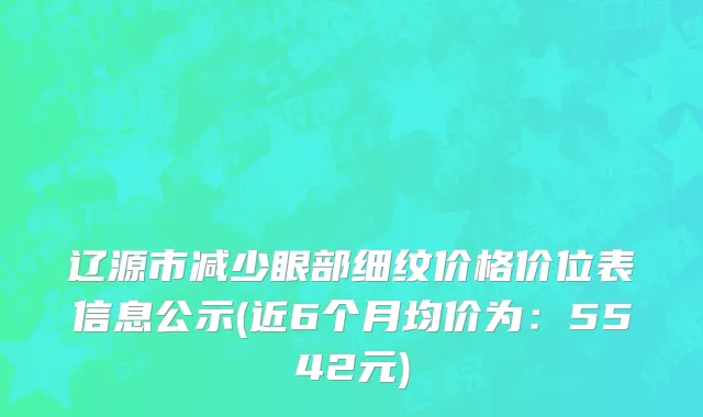 辽源市减少眼部细纹价格价位表信息公示(近6个月均价为：5542元)