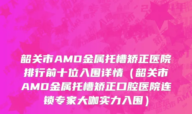 韶关市AMD金属托槽矫正医院排行前十位入围详情（韶关市AMD金属托槽矫正口腔医院连锁专家大咖实力入围）