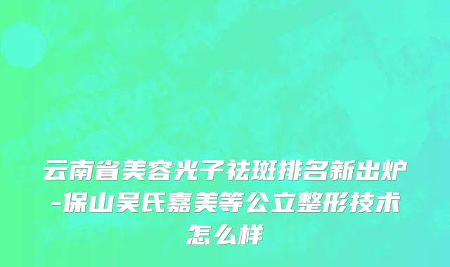 云南省美容光子祛斑排名新出炉-保山吴氏嘉美等公立整形技术怎么样