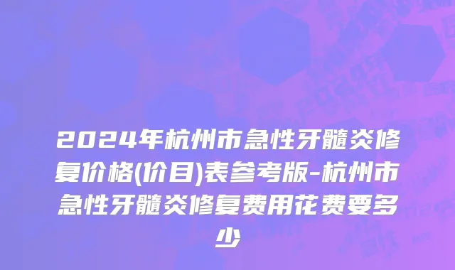 2024年杭州市急性牙髓炎修复价格(价目)表参考版-杭州市急性牙髓炎修复费用花费要多少