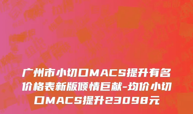 广州市小切口MACS提升有名价格表新版倾情巨献-均价小切口MACS提升23098元