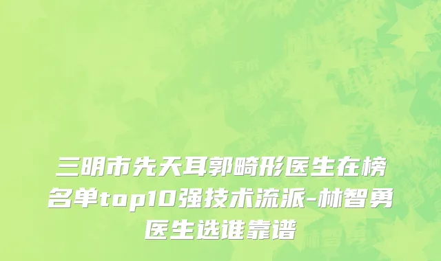 三明市先天耳郭畸形医生在榜名单top10强技术流派-林智勇医生选谁靠谱
