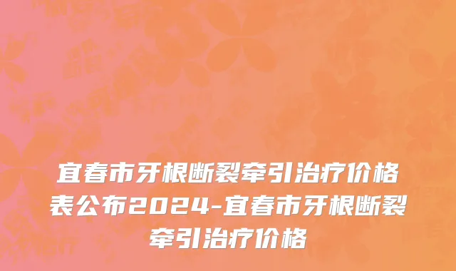 宜春市牙根断裂牵引治疗价格表公布2024-宜春市牙根断裂牵引治疗价格