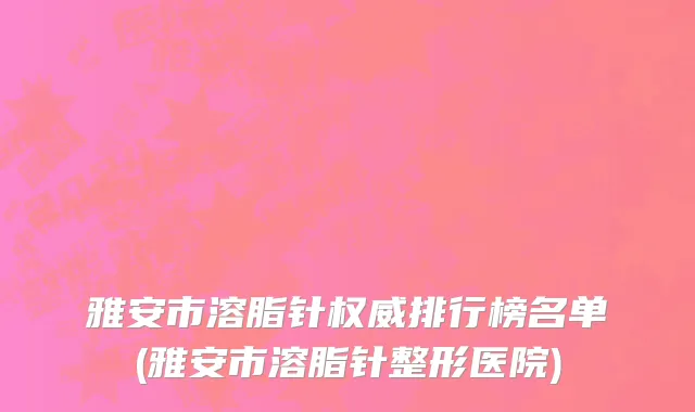 雅安市溶脂针权威排行榜名单(雅安市溶脂针整形医院)