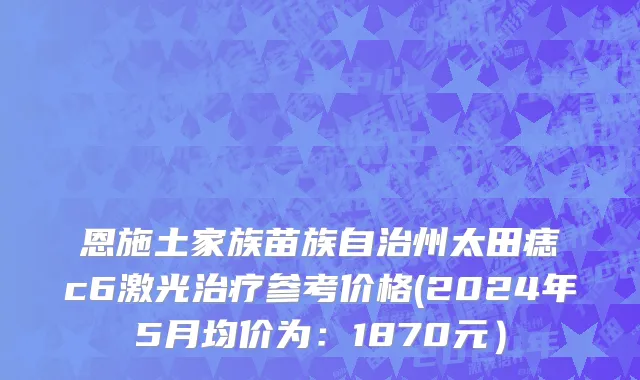 恩施土家族苗族自治州太田痣c6激光治疗参考价格(2024年5月均价为：1870元）