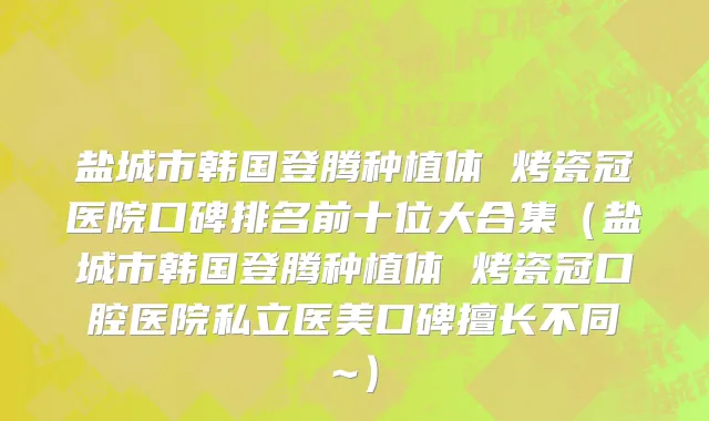 盐城市韩国登腾种植体 烤瓷冠医院口碑排名前十位大合集（盐城市韩国登腾种植体 烤瓷冠口腔医院私立医美口碑擅长不同~）