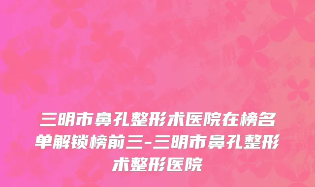 三明市鼻孔整形术医院在榜名单解锁榜前三-三明市鼻孔整形术整形医院