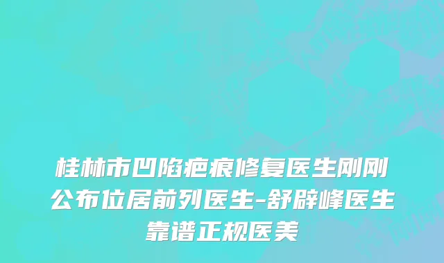 桂林市凹陷疤痕修复医生刚刚公布位居前列医生-舒辟峰医生靠谱正规医美