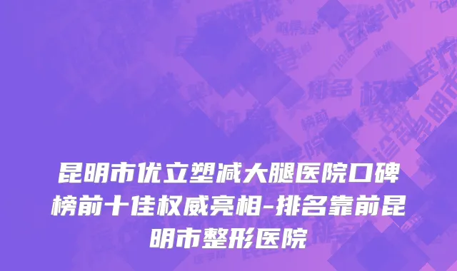 昆明市优立塑减大腿医院口碑榜前十佳权威亮相-排名靠前昆明市整形医院