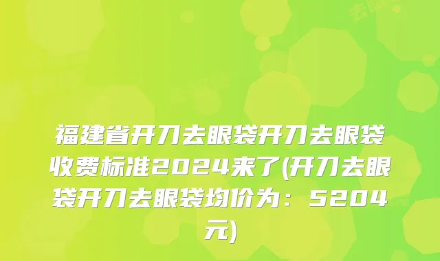 福建省开刀去眼袋开刀去眼袋收费标准2024来了(开刀去眼袋开刀去眼袋均价为：5204元)
