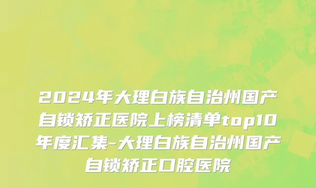 2024年大理白族自治州国产自锁矫正医院上榜清单top10年度汇集-大理白族自治州国产自锁矫正口腔医院