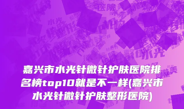 嘉兴市水光针微针护肤医院排名榜top10就是不一样(嘉兴市水光针微针护肤整形医院)