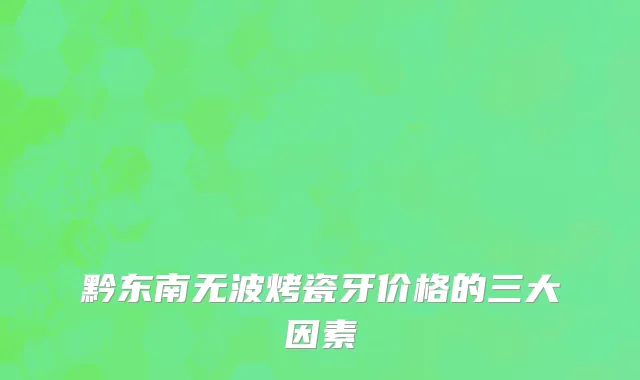 黔东南无波烤瓷牙价格的三大因素
