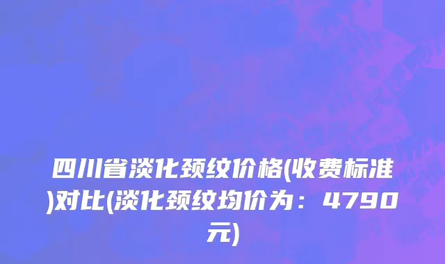 四川省淡化颈纹价格(收费标准)对比(淡化颈纹均价为：4790元)