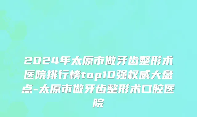 2024年太原市做牙齿整形术医院排行榜top10强权威大盘点-太原市做牙齿整形术口腔医院