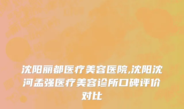 沈阳丽都医疗美容医院,沈阳沈河孟强医疗美容诊所口碑评价对比