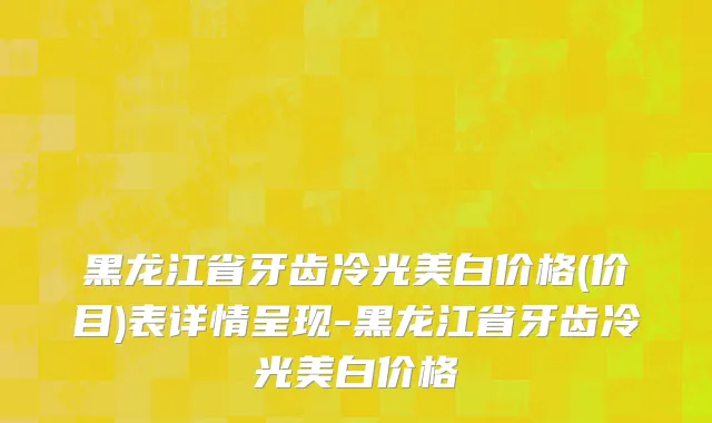 黑龙江省牙齿冷光美白价格(价目)表详情呈现-黑龙江省牙齿冷光美白价格