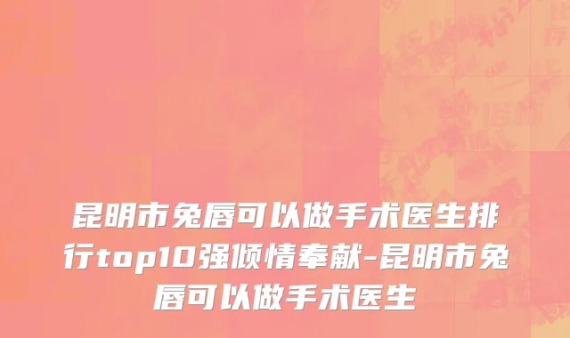 昆明市兔唇可以做手术医生排行top10强倾情奉献-昆明市兔唇可以做手术医生