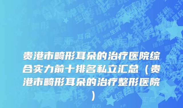 贵港市畸形耳朵的治疗医院综合实力前十排名私立汇总（贵港市畸形耳朵的治疗整形医院）