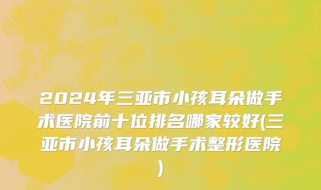 2024年三亚市小孩耳朵做手术医院前十位排名哪家较好(三亚市小孩耳朵做手术整形医院)