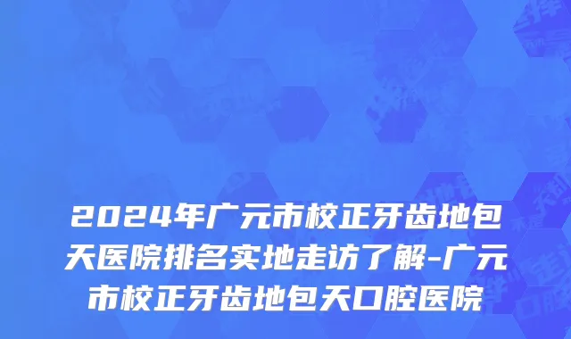 2024年广元市校正牙齿地包天医院排名实地走访了解-广元市校正牙齿地包天口腔医院