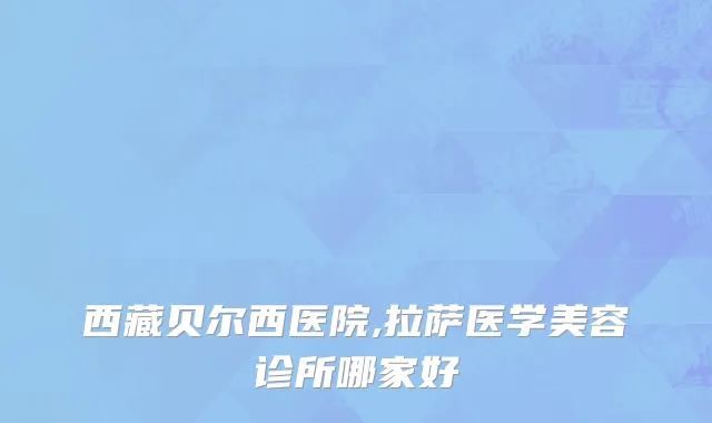 西藏贝尔西医院,拉萨医学美容诊所哪家好
