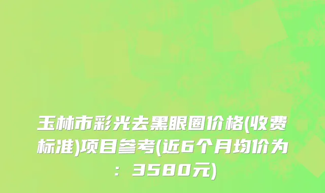 玉林市彩光去黑眼圈价格(收费标准)项目参考(近6个月均价为：3580元)