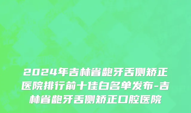 2024年吉林省龅牙舌侧矫正医院排行前十佳白名单发布-吉林省龅牙舌侧矫正口腔医院