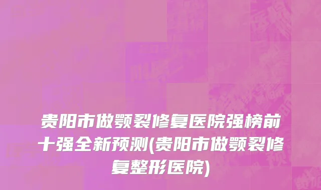 贵阳市做颚裂修复医院强榜前十强全新预测(贵阳市做颚裂修复整形医院)