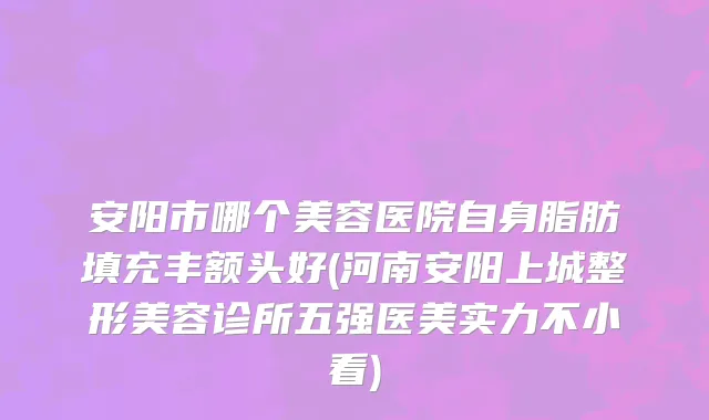 安阳市哪个美容医院自身脂肪填充丰额头好(河南安阳上城整形美容诊所五强医美实力不小看)