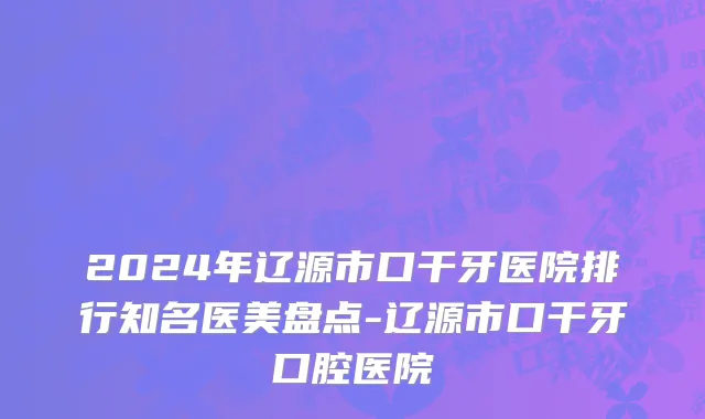 2024年辽源市口干牙医院排行知名医美盘点-辽源市口干牙口腔医院