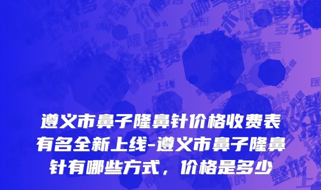 遵义市鼻子隆鼻针价格收费表有名全新上线-遵义市鼻子隆鼻针有哪些方式，价格是多少