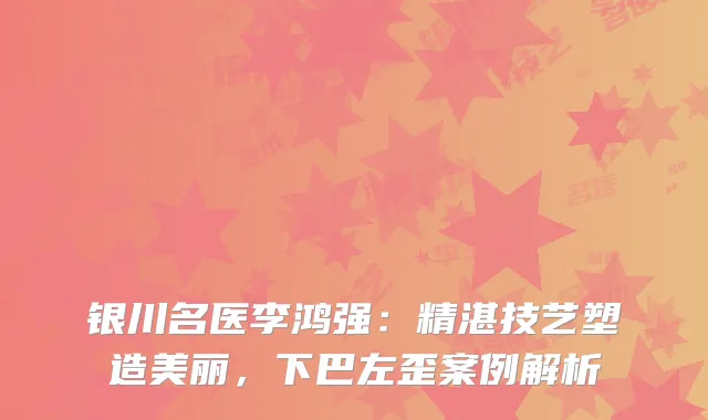银川名医李鸿强：精湛技艺塑造美丽，下巴左歪案例解析