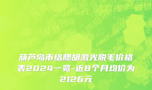 葫芦岛市络腮胡激光脱毛价格表2024一览-近8个月均价为2126元