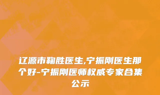 辽源市鞠胜医生,宁振刚医生那个好-宁振刚医师权威专家合集公示
