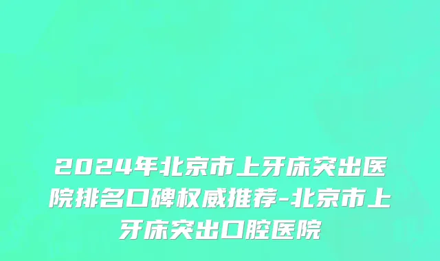 2024年北京市上牙床突出医院排名口碑权威推荐-北京市上牙床突出口腔医院