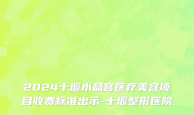 2024十堰水晶宫医疗美容项目收费标准出示-十堰整形医院