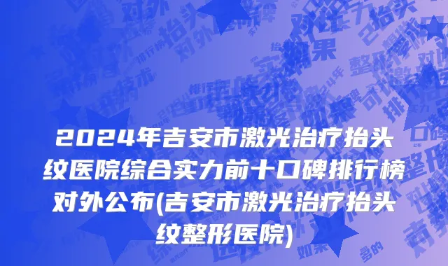 2024年吉安市激光治疗抬头纹医院综合实力前十口碑排行榜对外公布(吉安市激光治疗抬头纹整形医院)