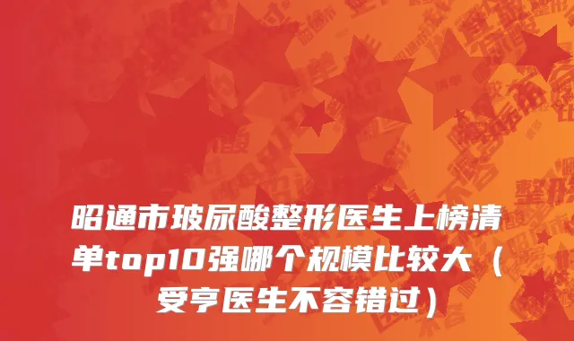 昭通市玻尿酸整形医生上榜清单top10强哪个规模比较大（韓受亨医生不容错过）