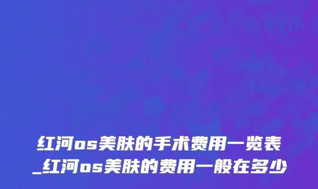 红河os美肤的手术费用一览表_红河os美肤的费用一般在多少